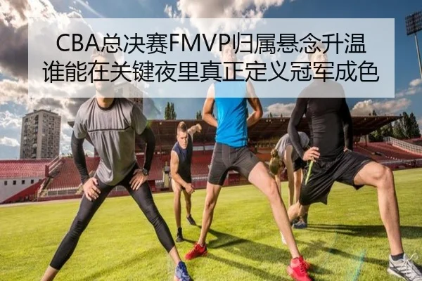 CBA总决赛FMVP归属悬念升温 谁能在关键夜里真正定义冠军成色